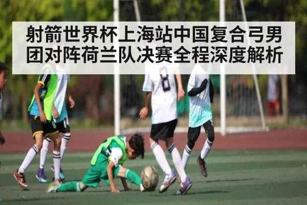 射箭世界杯上海站中国复合弓男团对阵荷兰队决赛全程深度解析 - kaiyun